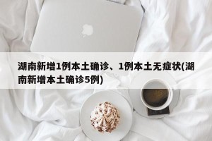 湖南新增1例本土确诊、1例本土无症状(湖南新增本土确诊5例)