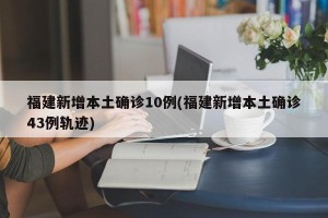 福建新增本土确诊10例(福建新增本土确诊43例轨迹)