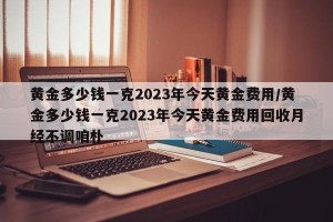 黄金多少钱一克2023年今天黄金费用/黄金多少钱一克2023年今天黄金费用回收月经不调咱朴