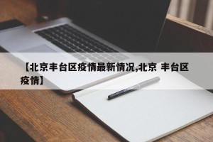 【北京丰台区疫情最新情况,北京 丰台区 疫情】