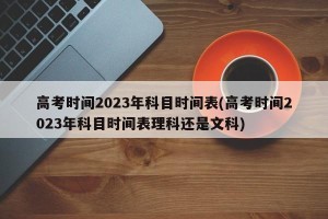 高考时间2023年科目时间表(高考时间2023年科目时间表理科还是文科)