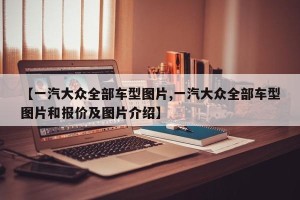 【一汽大众全部车型图片,一汽大众全部车型图片和报价及图片介绍】