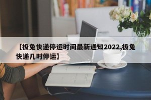 【极兔快递停运时间最新通知2022,极兔快递几时停运】
