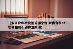 【双离合和at变速箱哪个好,双离合和at变速箱哪个好经常爬坡】
