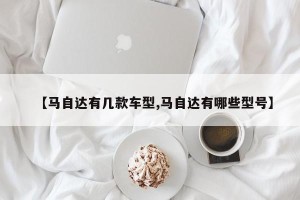 【马自达有几款车型,马自达有哪些型号】