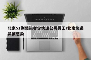北京51例感染者含快递公司员工/北京快递员被感染