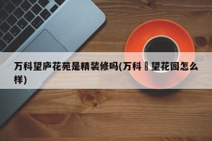 万科望庐花苑是精装修吗(万科瑧望花园怎么样)