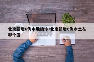 北京新增6例本地确诊/北京新增6例本土在哪个区