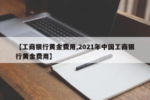 【工商银行黄金费用,2021年中国工商银行黄金费用】