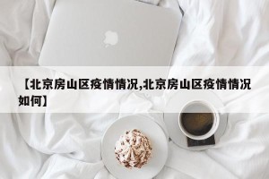 【北京房山区疫情情况,北京房山区疫情情况如何】