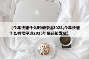 【今年快递什么时候停运2022,今年快递什么时候停运2025年底还能发货】
