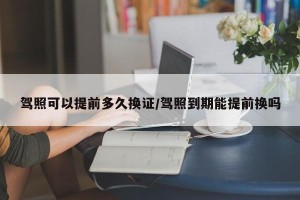 驾照可以提前多久换证/驾照到期能提前换吗