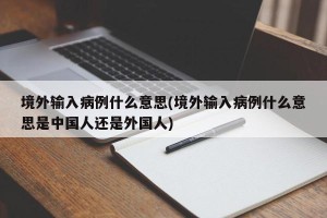 境外输入病例什么意思(境外输入病例什么意思是中国人还是外国人)