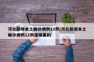 河北新增本土确诊病例12例/河北新增本土确诊病例12例是哪里的