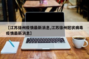 【江苏徐州疫情最新消息,江苏徐州冠状病毒疫情最新消息】