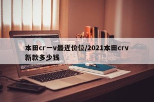 本田cr一v最近价位/2021本田crv新款多少钱