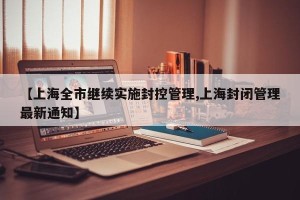 【上海全市继续实施封控管理,上海封闭管理最新通知】