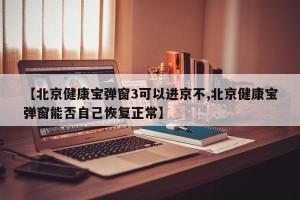 【北京健康宝弹窗3可以进京不,北京健康宝弹窗能否自己恢复正常】