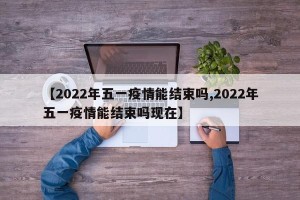 【2022年五一疫情能结束吗,2022年五一疫情能结束吗现在】