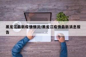黑龙江最新疫情情况/黑龙江疫情最新消息报告