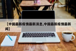 【中国最新疫情最新消息,中国最新疫情最新闻】