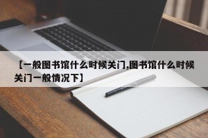 【一般图书馆什么时候关门,图书馆什么时候关门一般情况下】