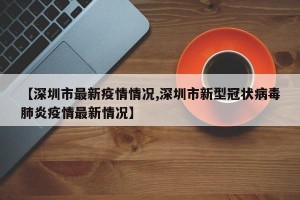 【深圳市最新疫情情况,深圳市新型冠状病毒肺炎疫情最新情况】