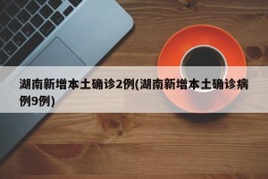 湖南新增本土确诊2例(湖南新增本土确诊病例9例)