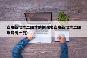 南京新增本土确诊病例2例(南京新增本土确诊病例一例)
