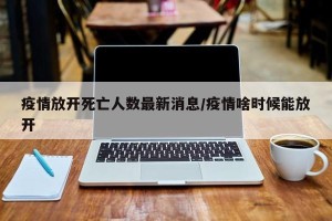 疫情放开死亡人数最新消息/疫情啥时候能放开