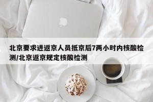 北京要求进返京人员抵京后7两小时内核酸检测/北京返京规定核酸检测