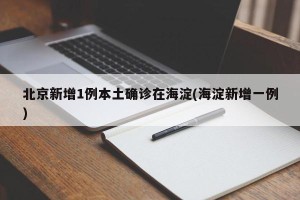 北京新增1例本土确诊在海淀(海淀新增一例)
