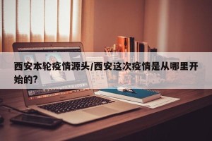 西安本轮疫情源头/西安这次疫情是从哪里开始的?