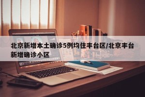 北京新增本土确诊5例均住丰台区/北京丰台新增确诊小区