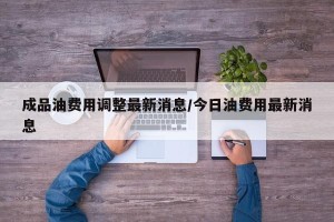 成品油费用调整最新消息/今日油费用最新消息