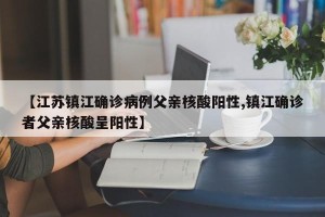 【江苏镇江确诊病例父亲核酸阳性,镇江确诊者父亲核酸呈阳性】