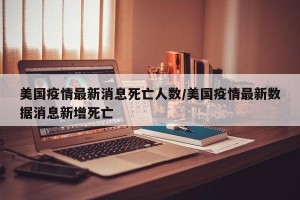 美国疫情最新消息死亡人数/美国疫情最新数据消息新增死亡