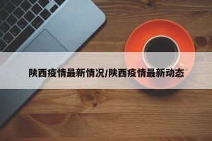 陕西疫情最新情况/陕西疫情最新动态