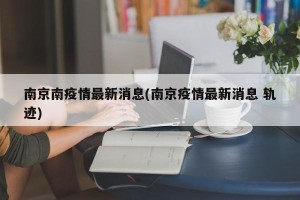 南京南疫情最新消息(南京疫情最新消息 轨迹)