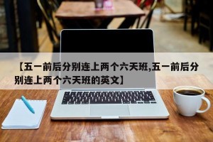 【五一前后分别连上两个六天班,五一前后分别连上两个六天班的英文】