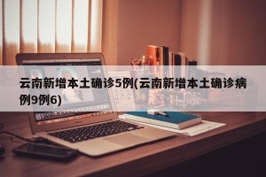 云南新增本土确诊5例(云南新增本土确诊病例9例6)