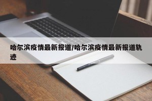 哈尔滨疫情最新报道/哈尔滨疫情最新报道轨迹
