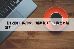 【延迟复工再升级,“延期复工”工资怎么结算?】