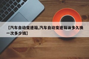 【汽车自动变速箱,汽车自动变速箱油多久换一次多少钱】