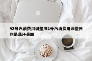 92号汽油费用调整/92号汽油费用调整日期是涨还是跌