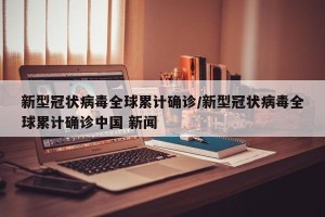 新型冠状病毒全球累计确诊/新型冠状病毒全球累计确诊中国 新闻