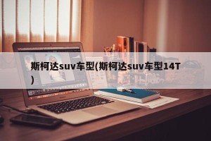 斯柯达suv车型(斯柯达suv车型14T)