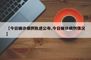 【今日确诊病例轨迹公布,今日确诊病例情况】