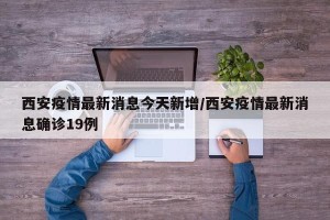 西安疫情最新消息今天新增/西安疫情最新消息确诊19例