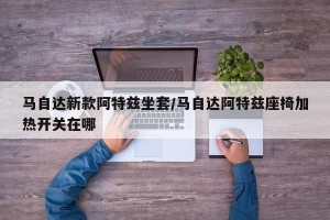 马自达新款阿特兹坐套/马自达阿特兹座椅加热开关在哪